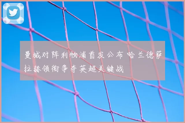 曼城对阵利物浦首发公布 哈兰德萨拉赫领衔争夺英超关键战
