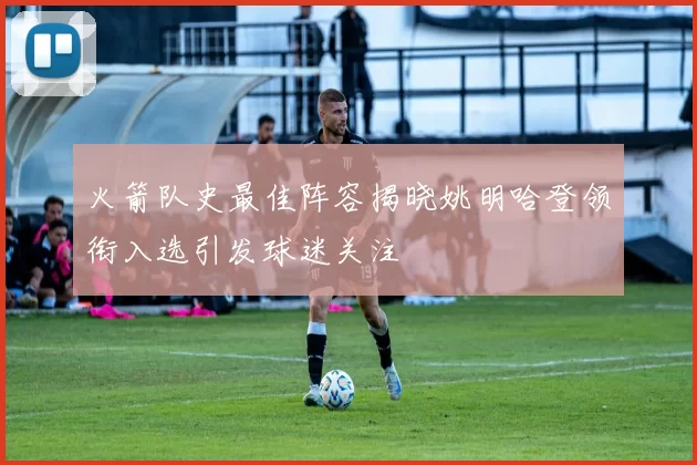 火箭队史最佳阵容揭晓姚明哈登领衔入选引发球迷关注