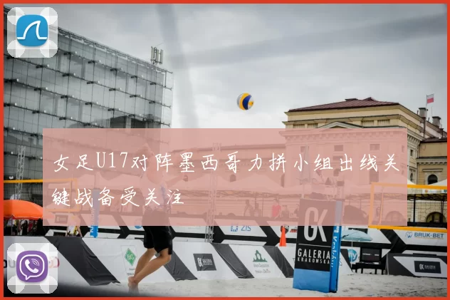 女足U17对阵墨西哥力拼小组出线关键战备受关注