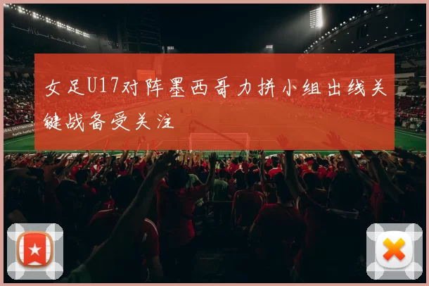 女足U17对阵墨西哥力拼小组出线关键战备受关注