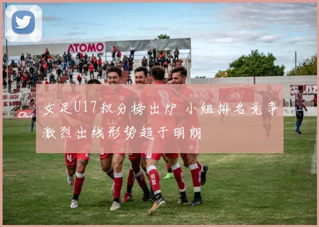 女足U17积分榜出炉 小组排名竞争激烈出线形势趋于明朗