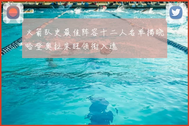 火箭队史最佳阵容十二人名单揭晓哈登奥拉朱旺领衔入选