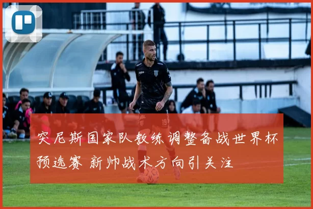 突尼斯国家队教练调整备战世界杯预选赛 新帅战术方向引关注