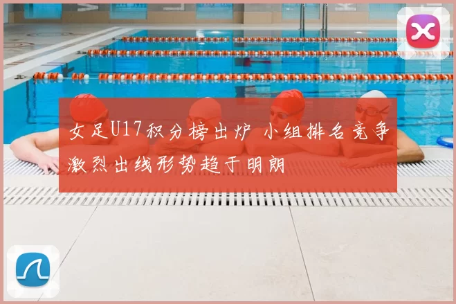 女足U17积分榜出炉 小组排名竞争激烈出线形势趋于明朗