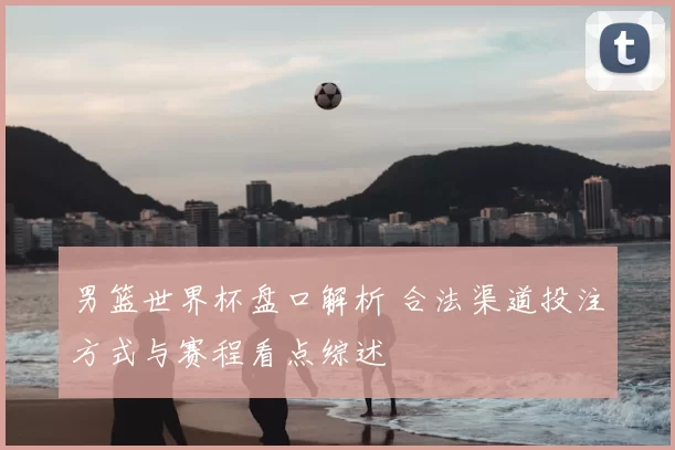 男篮世界杯盘口解析 合法渠道投注方式与赛程看点综述