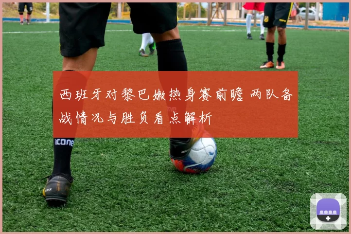 西班牙对黎巴嫩热身赛前瞻 两队备战情况与胜负看点解析