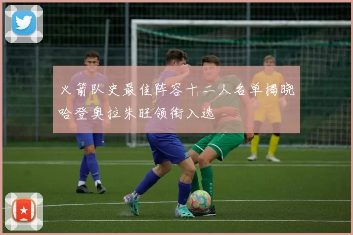 火箭队史最佳阵容十二人名单揭晓哈登奥拉朱旺领衔入选