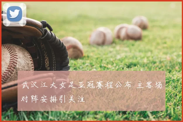 武汉江大女足亚冠赛程公布 主客场对阵安排引关注