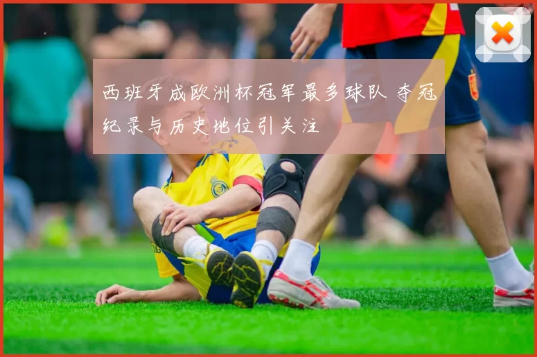 西班牙成欧洲杯冠军最多球队 夺冠纪录与历史地位引关注