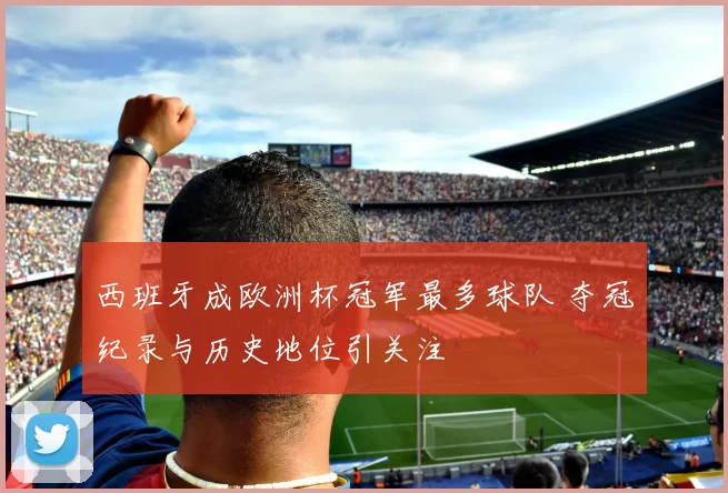 西班牙成欧洲杯冠军最多球队 夺冠纪录与历史地位引关注