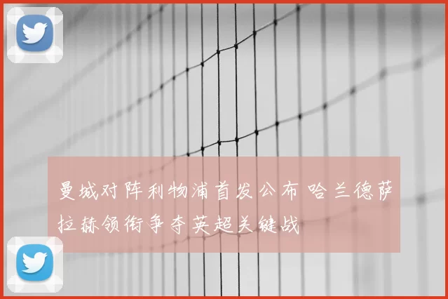 曼城对阵利物浦首发公布 哈兰德萨拉赫领衔争夺英超关键战