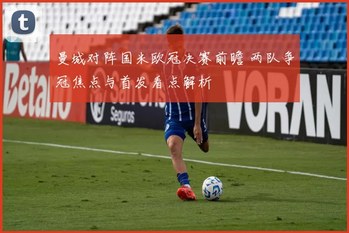 曼城对阵国米欧冠决赛前瞻 两队争冠焦点与首发看点解析