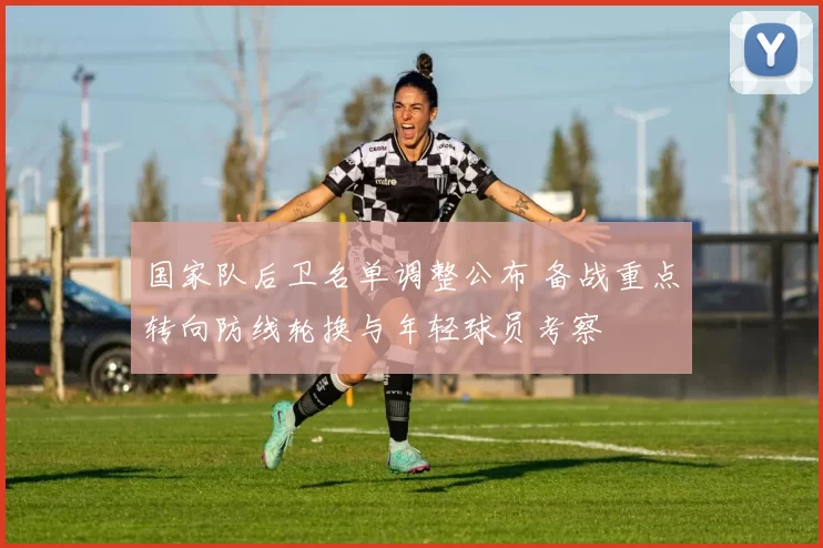国家队后卫名单调整公布 备战重点转向防线轮换与年轻球员考察