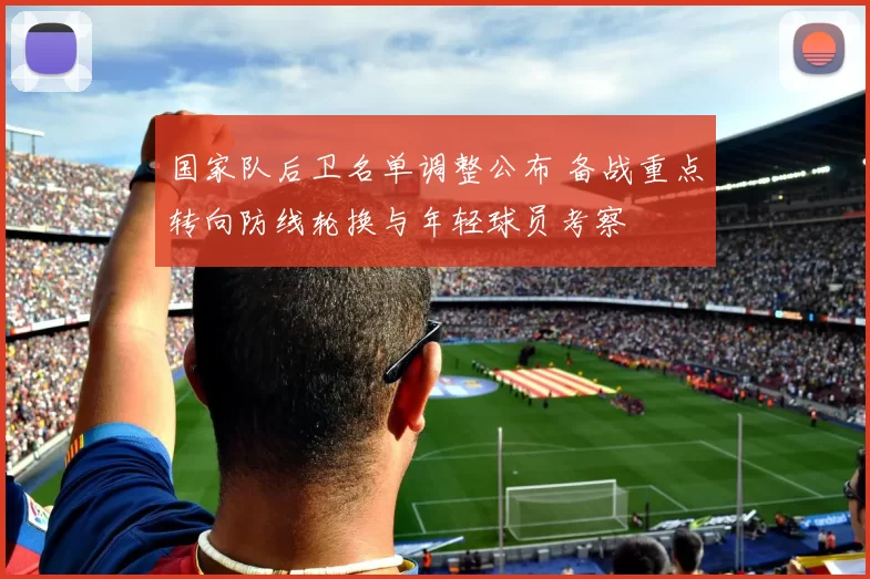 国家队后卫名单调整公布 备战重点转向防线轮换与年轻球员考察