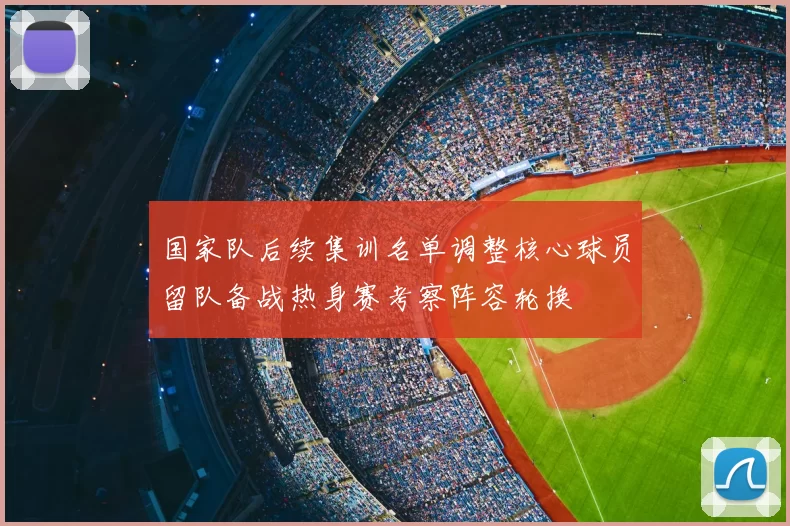 国家队后续集训名单调整核心球员留队备战热身赛考察阵容轮换