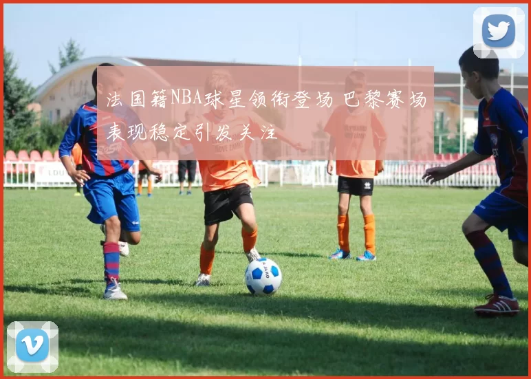 法国籍NBA球星领衔登场 巴黎赛场表现稳定引发关注