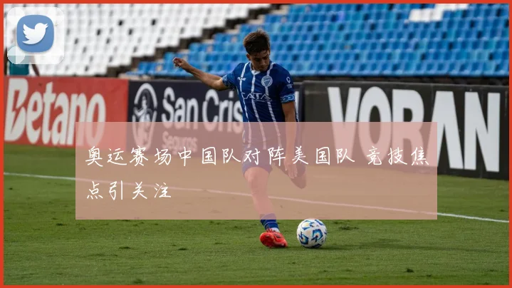 奥运赛场中国队对阵美国队 竞技焦点引关注