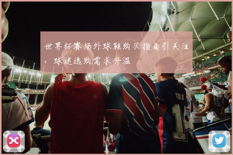 世界杯赛场外球鞋购买指南引关注,球迷选购需求升温