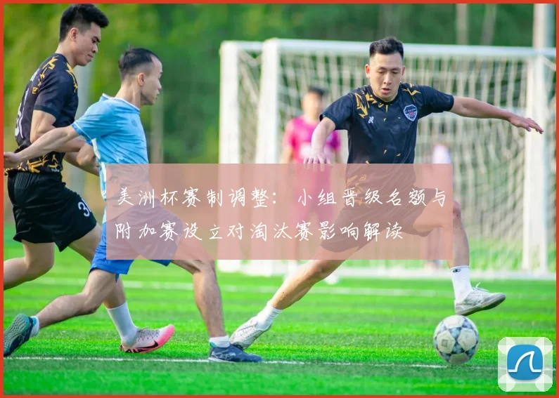 美洲杯赛制调整：小组晋级名额与附加赛设立对淘汰赛影响解读